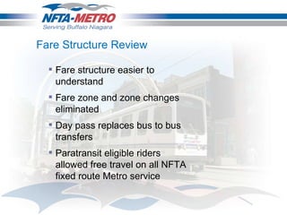 Fare Structure Review Fare structure easier to understand Fare zone and zone changes eliminated Day pass replaces bus to bus transfers Paratransit eligible riders allowed free travel on all NFTA fixed route Metro service 