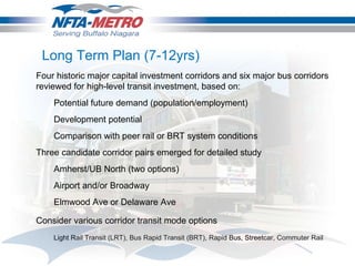 Four historic major capital investment corridors and six major bus corridors reviewed for high-level transit investment, based on: Potential future demand (population/employment) Development potential Comparison with peer rail or BRT system conditions Three candidate corridor pairs emerged for detailed study Amherst/UB North (two options) Airport and/or Broadway Elmwood Ave or Delaware Ave Consider various corridor transit mode options Light Rail Transit (LRT), Bus Rapid Transit (BRT), Rapid Bus, Streetcar, Commuter Rail Long Term Plan (7-12yrs) 