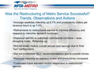 Was the Restructuring of Metro Service Successful? Trends, Observations and Actions Average weekday ridership up 6.7% and productivity (riders per revenue hour) is up 7.4%.  Refinements to restructured service to improve efficiency and respond to ridership demand continues. Improved service to suburban commercial corridors – area shopping malls.  Ridership up. Did not totally realize overall annual cost savings due to final “run” configuration. Did not implement “ALL” recommendations due to outside forces. Reduced ridership on express routes and productivity increased. Customers have adjusted and/or responded to restructured service.  