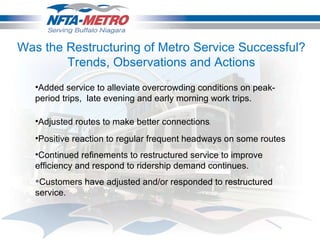 Added service to alleviate overcrowding conditions on peak-period trips,  late evening and early morning work trips.       Adjusted routes to make better connections .      Positive reaction to regular frequent headways on some routes Continued refinements to restructured service to improve efficiency and respond to ridership demand continues. Customers have adjusted and/or responded to restructured service.  Was the Restructuring of Metro Service Successful? Trends, Observations and Actions 
