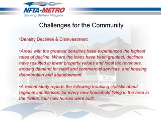 Density Declines & Disinvestment Areas with the greatest densities have experienced the highest rates of decline. Where the loses have been greatest, declines have resulted in lower property values and local tax revenues, eroding demand for retail and commercial services, and housing deterioration and abandonment.  A recent study reports the following troubling statistic about regional imbalances: for every new household living in the area in the 1990s, four new homes were built.  Challenges for the Community 