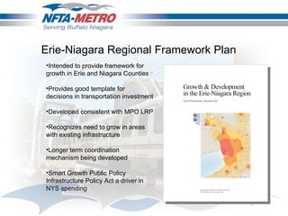 Intended to provide framework for growth in Erie and Niagara Counties Provides good template for decisions in transportation investment Developed consistent with MPO LRP Recognizes need to grow in areas with existing infrastructure Longer term coordination mechanism being developed Smart Growth Public Policy Infrastructure Policy Act a driver in NYS spending Erie-Niagara Regional Framework Plan 