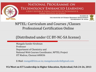 NPTEL: Curriculum and Courses /Classes
          Professional Certification Online

        (Distributed under CC BY-NC-SA license)
        Mangala Sunder Krishnan
        Professor
        Department of Chemistry and
        National Web Courses Coordinator, NPTEL Project
        IIT Madras, Chennai 600036

        E-Mail: mangal@iitm.ac.in; mangalasunderk@gmail.com

VCs’Meet on ICT Leadership in Higher Education, Hyderabad, Feb 24-26, 2013
 