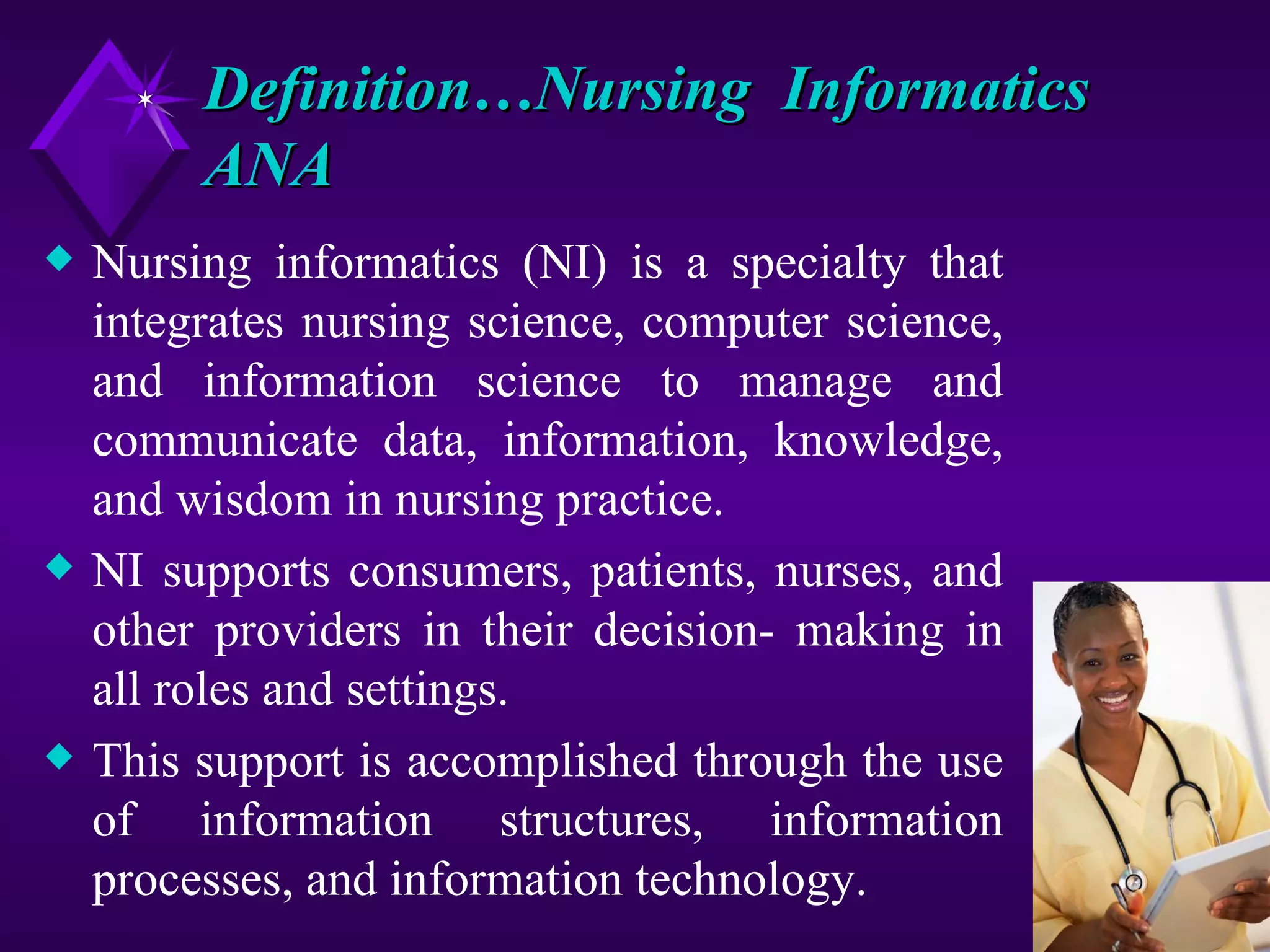 Definition…Nursing Informatics
         ANA
x   Nursing informatics (NI) is a specialty that
    integrates nursing science, computer science,
    and information science to manage and
    communicate data, information, knowledge,
    and wisdom in nursing practice.
x   NI supports consumers, patients, nurses, and
    other providers in their decision- making in
    all roles and settings.
x   This support is accomplished through the use
    of information structures, information
    processes, and information technology.
 