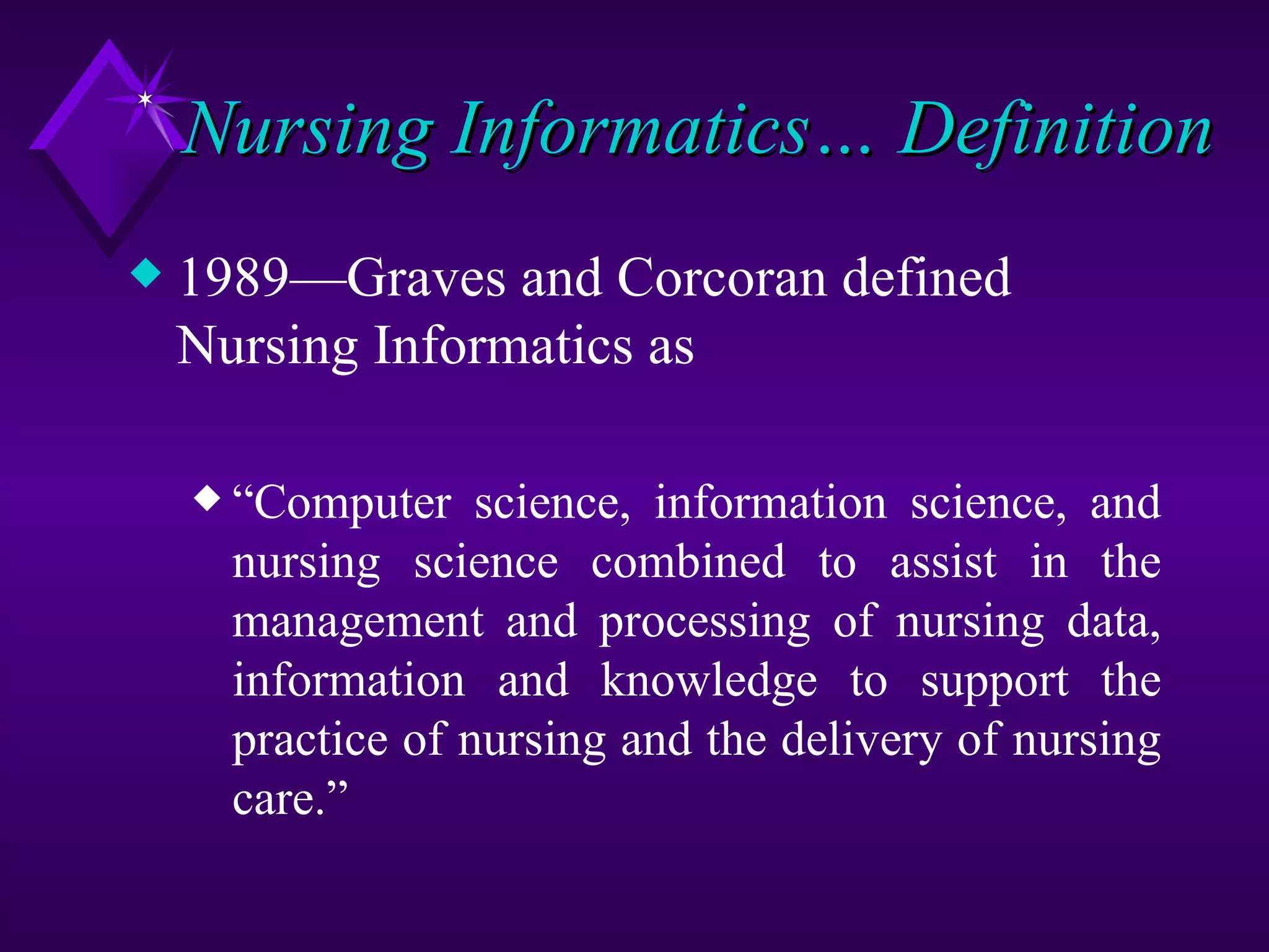Nursing Informatics… Definition
x   1989—Graves and Corcoran defined
    Nursing Informatics as

    x “Computer    science, information science, and
      nursing science combined to assist in the
      management and processing of nursing data,
      information and knowledge to support the
      practice of nursing and the delivery of nursing
      care.”
 