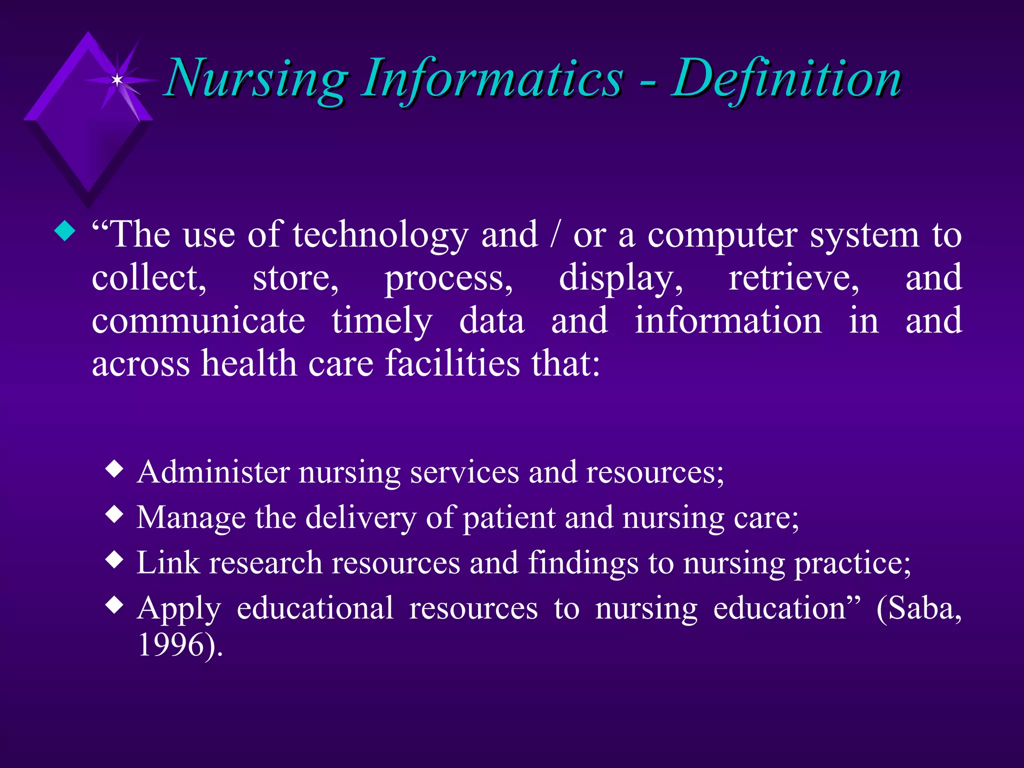 Nursing Informatics - Definition

x   “The use of technology and / or a computer system to
    collect, store, process, display, retrieve, and
    communicate timely data and information in and
    across health care facilities that:

    x   Administer nursing services and resources;
    x   Manage the delivery of patient and nursing care;
    x   Link research resources and findings to nursing practice;
    x   Apply educational resources to nursing education” (Saba,
        1996).
 