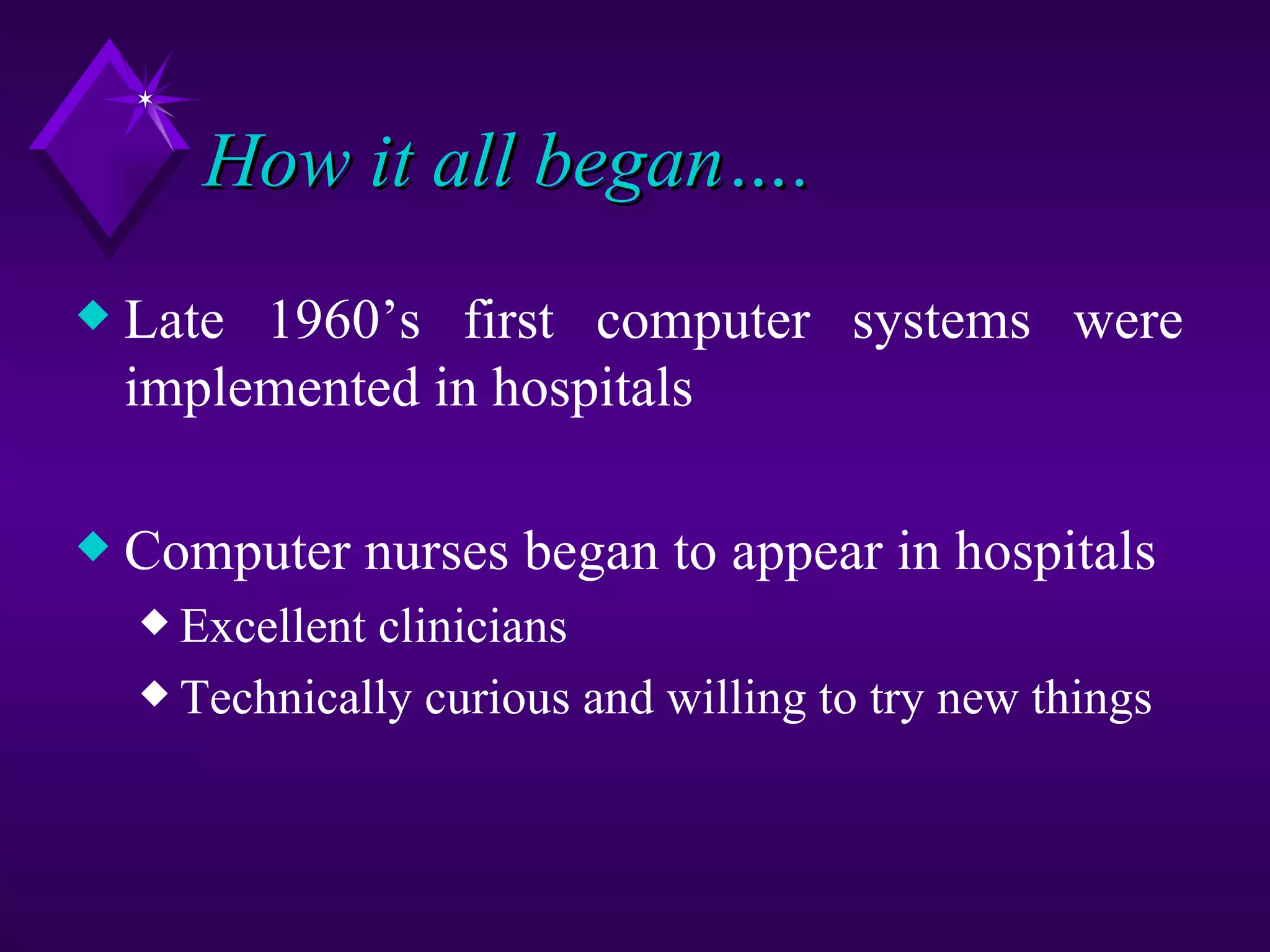 How it all began….
x   Late 1960’s first computer systems were
    implemented in hospitals

x   Computer nurses began to appear in hospitals
    x Excellentclinicians
    x Technically curious and willing to try new things
 