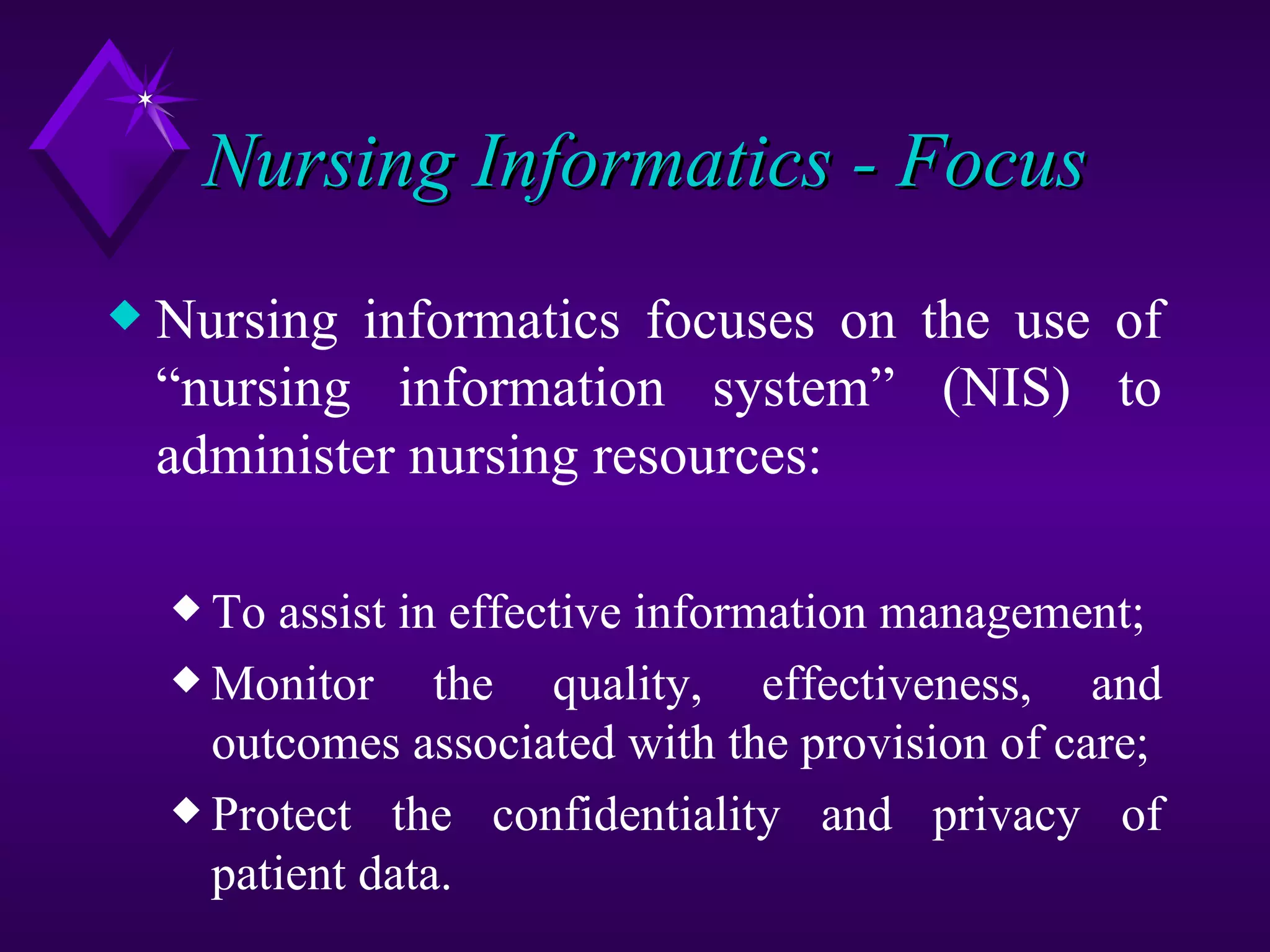 Nursing Informatics - Focus
x   Nursing informatics focuses on the use of
    “nursing information system” (NIS) to
    administer nursing resources:

    x To assist in effective information management;
    x Monitor     the quality, effectiveness, and
      outcomes associated with the provision of care;
    x Protect the confidentiality and privacy of
      patient data.
 