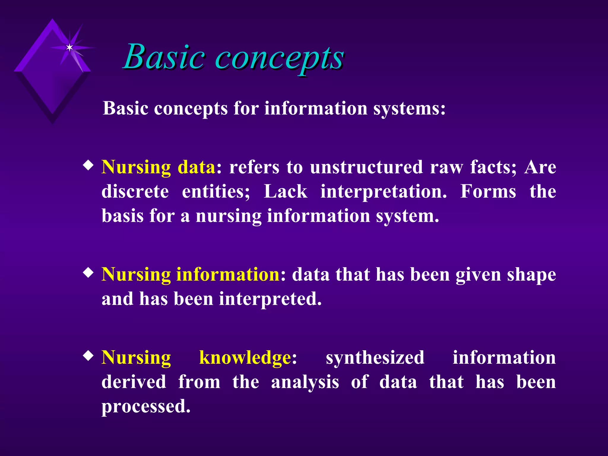 Basic concepts
    Basic concepts for information systems:

x   Nursing data: refers to unstructured raw facts; Are
    discrete entities; Lack interpretation. Forms the
    basis for a nursing information system.

x   Nursing information: data that has been given shape
    and has been interpreted.

x   Nursing knowledge: synthesized information
    derived from the analysis of data that has been
    processed.
 