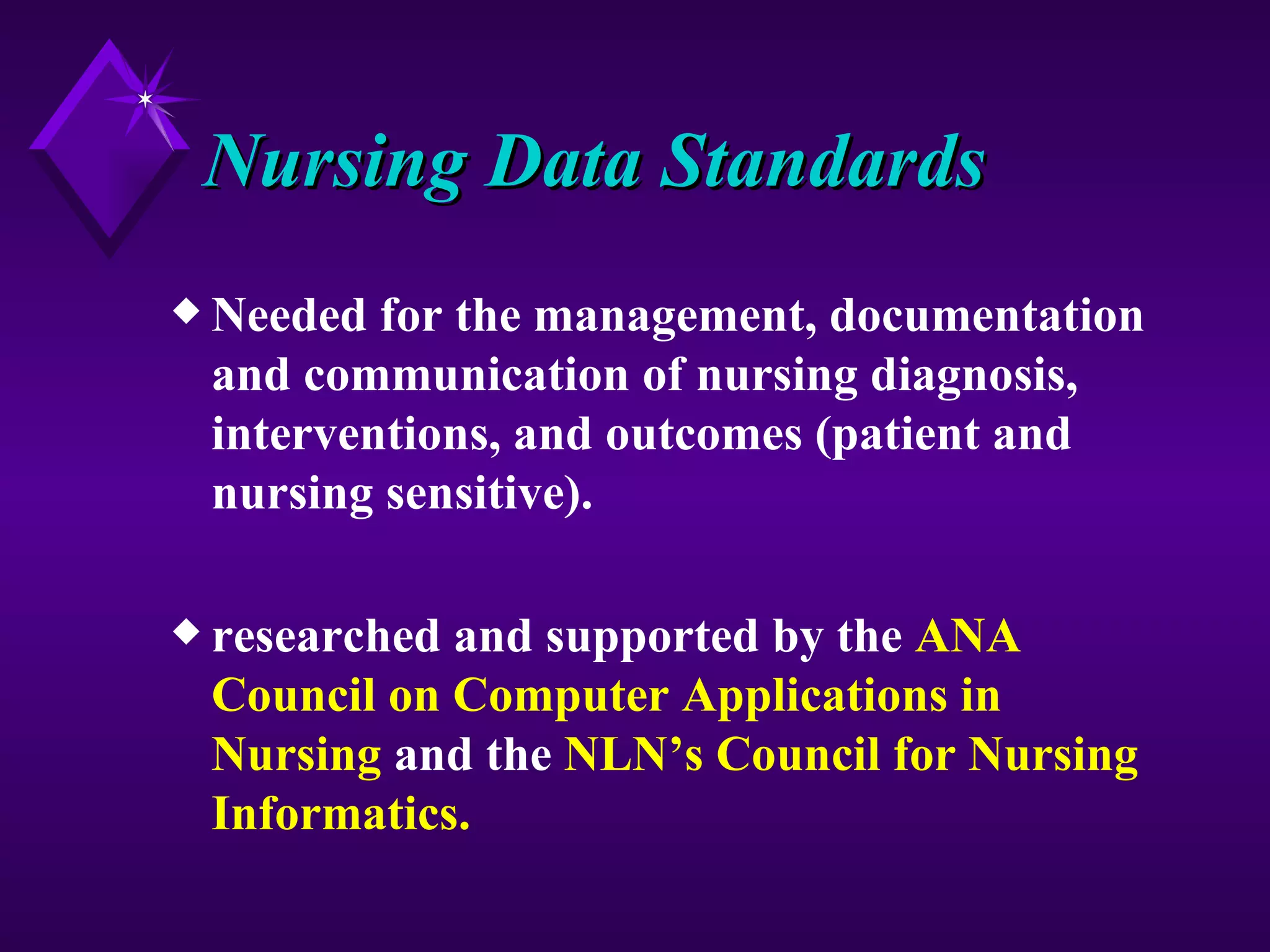 Nursing Data Standards
x Needed for the management, documentation
 and communication of nursing diagnosis,
 interventions, and outcomes (patient and
 nursing sensitive).

x researchedand supported by the ANA
 Council on Computer Applications in
 Nursing and the NLN’s Council for Nursing
 Informatics.
 