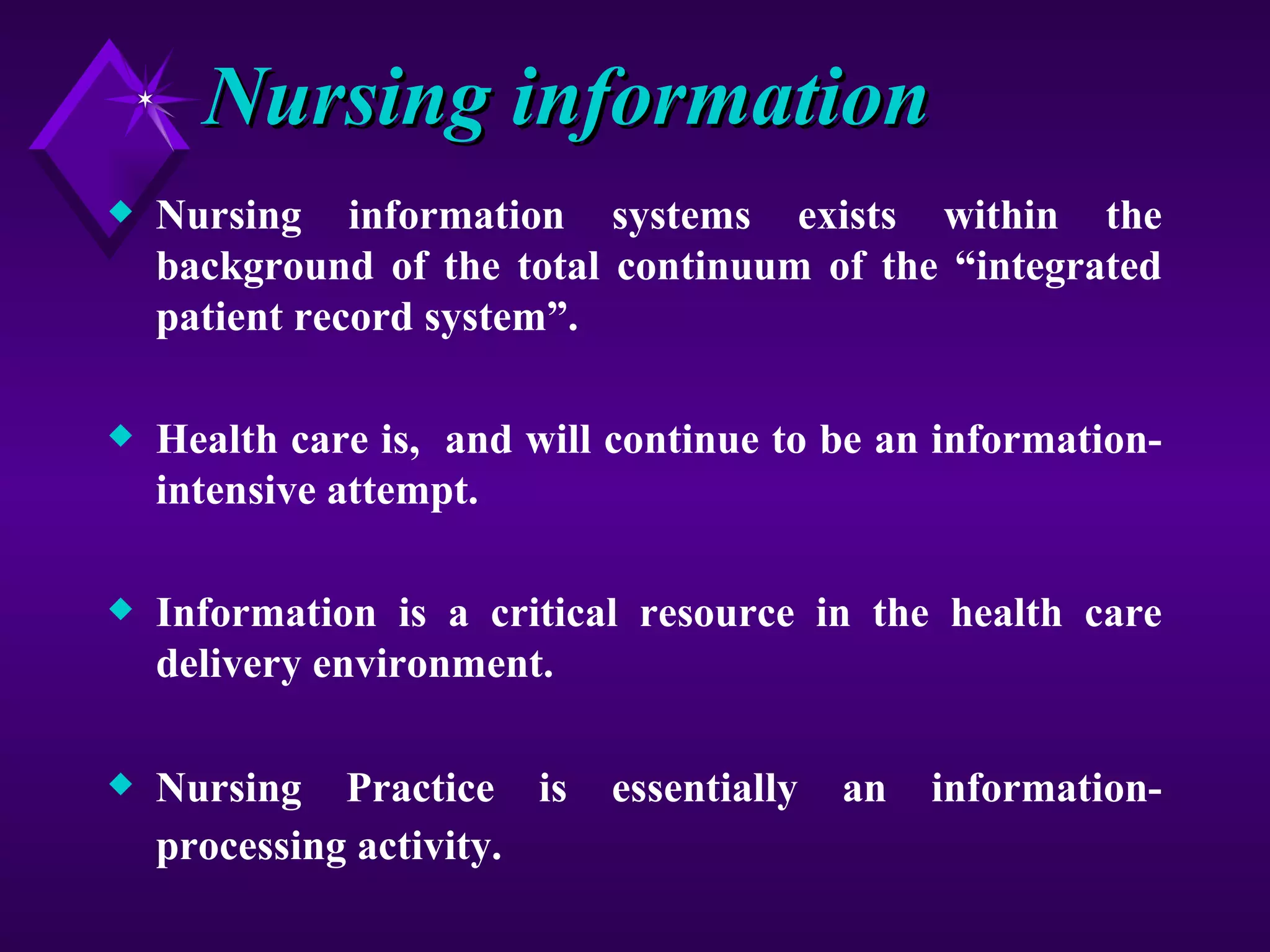 Nursing information
x   Nursing information systems exists within the
    background of the total continuum of the “integrated
    patient record system”.

x   Health care is, and will continue to be an information-
    intensive attempt.

x   Information is a critical resource in the health care
    delivery environment.

x   Nursing Practice is     essentially   an   information-
    processing activity.
 