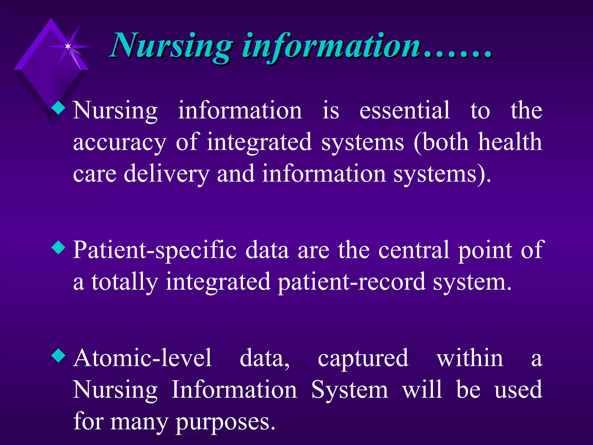Nursing information……
x   Nursing information is essential to the
    accuracy of integrated systems (both health
    care delivery and information systems).

x   Patient-specific data are the central point of
    a totally integrated patient-record system.

x   Atomic-level data, captured within a
    Nursing Information System will be used
    for many purposes.
 