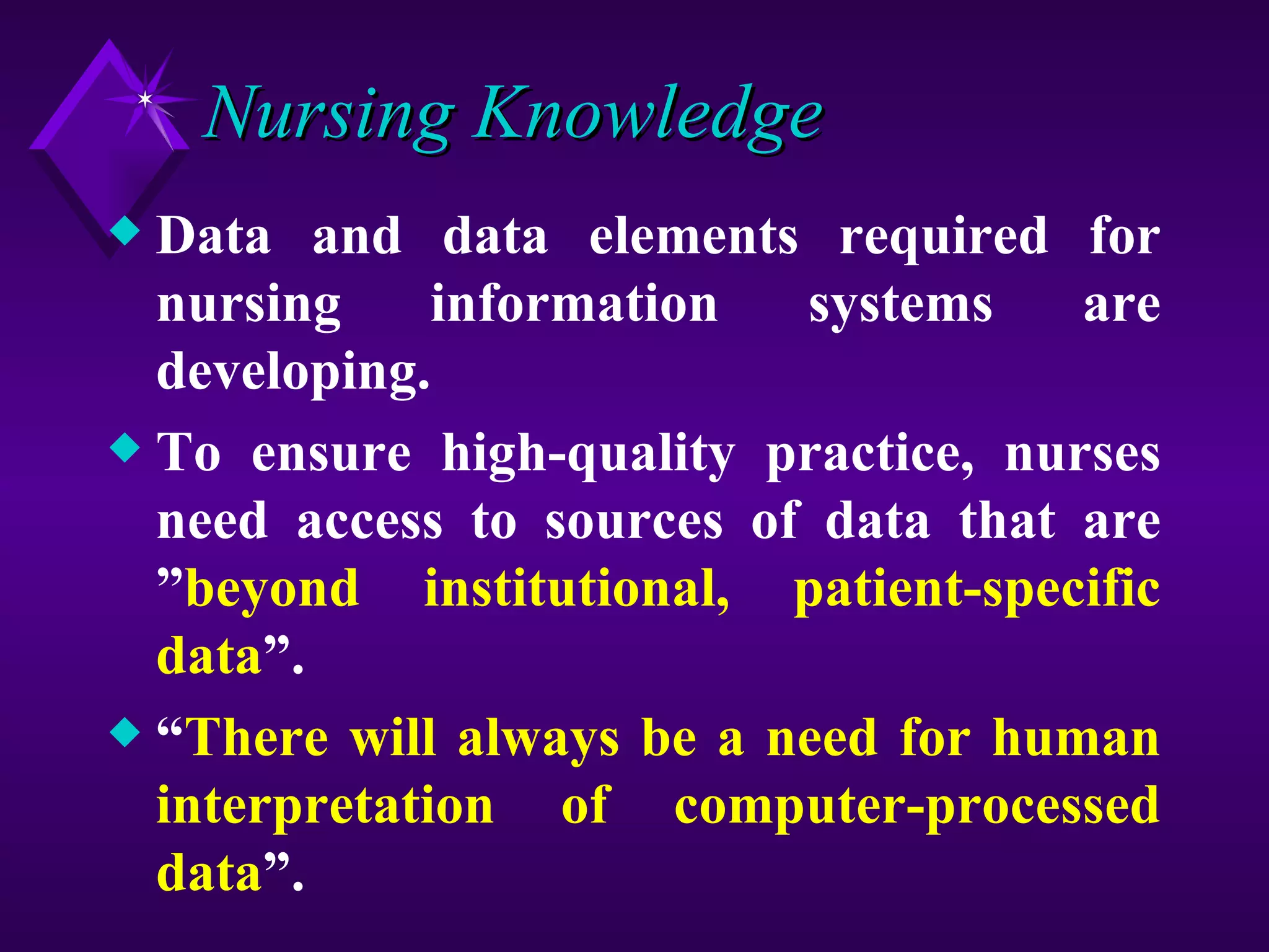 Nursing Knowledge
x Data and data elements required for
  nursing     information  systems    are
  developing.
x To ensure high-quality practice, nurses
  need access to sources of data that are
  ”beyond institutional, patient-specific
  data”.
x “There will always be a need for human
  interpretation of computer-processed
  data”.
 