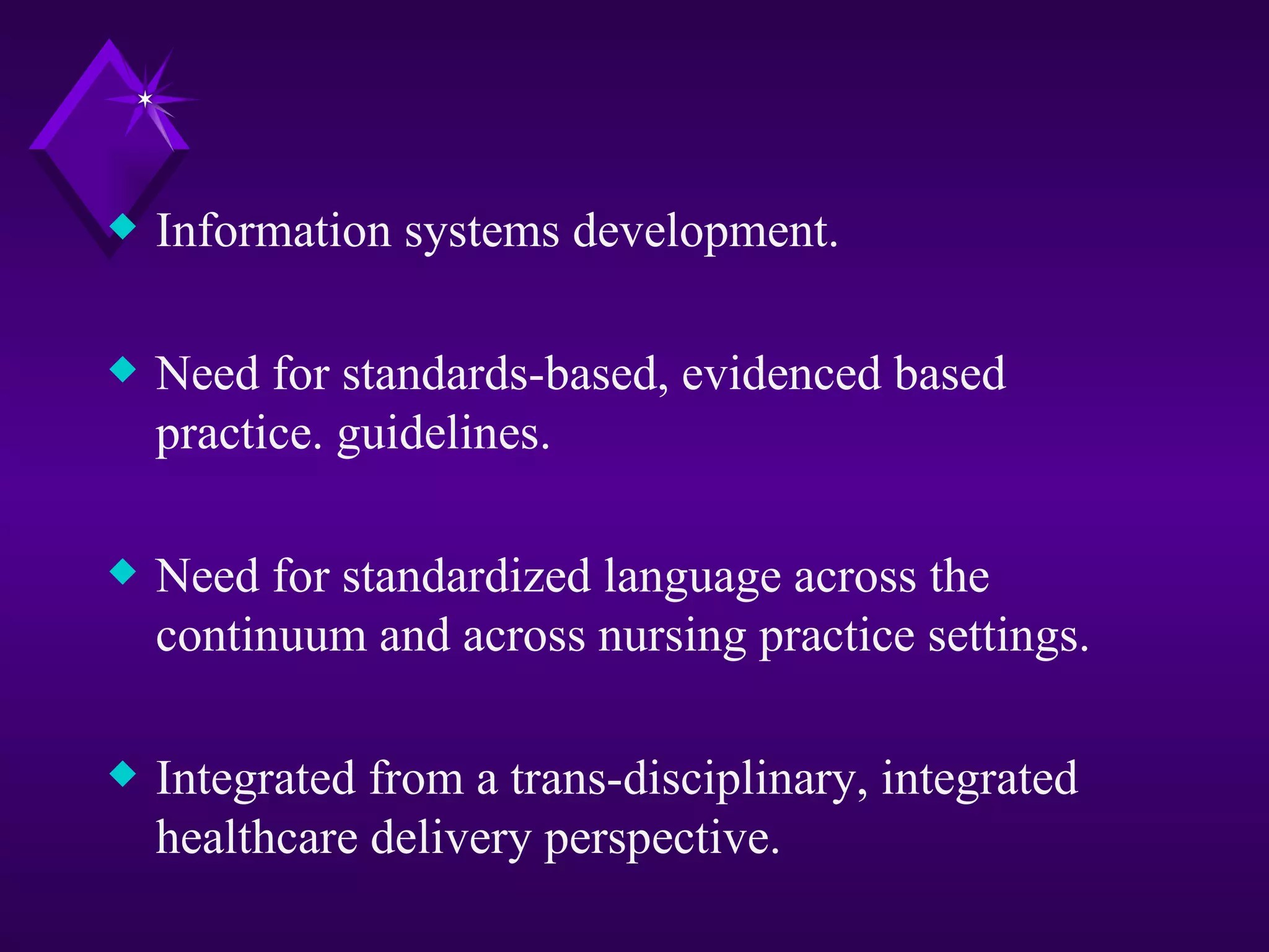 x   Information systems development.

x   Need for standards-based, evidenced based
    practice. guidelines.

x   Need for standardized language across the
    continuum and across nursing practice settings.

x   Integrated from a trans-disciplinary, integrated
    healthcare delivery perspective.
 