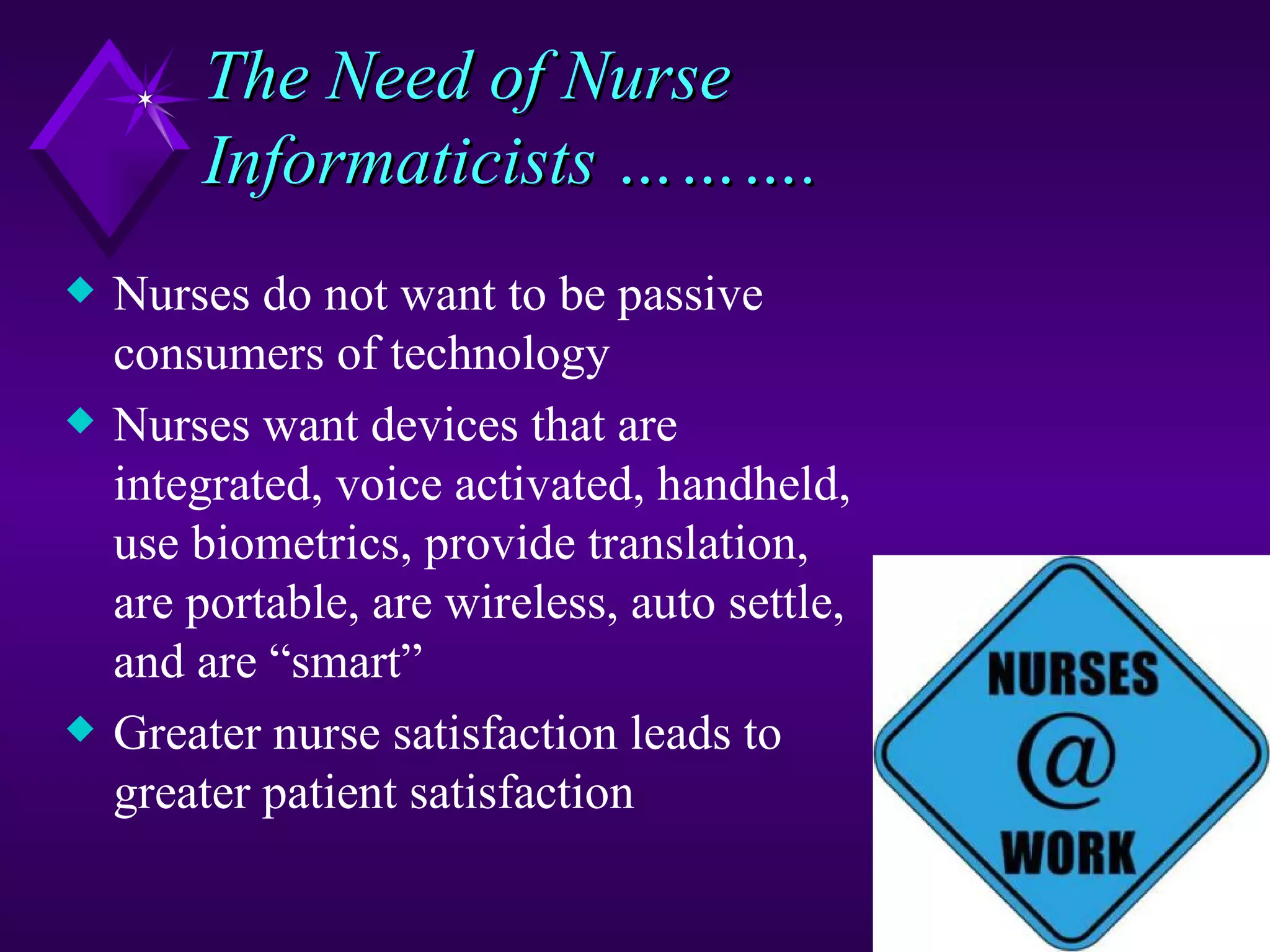 The Need of Nurse
        Informaticists ……….
x   Nurses do not want to be passive
    consumers of technology
x   Nurses want devices that are
    integrated, voice activated, handheld,
    use biometrics, provide translation,
    are portable, are wireless, auto settle,
    and are “smart”
x   Greater nurse satisfaction leads to
    greater patient satisfaction
 