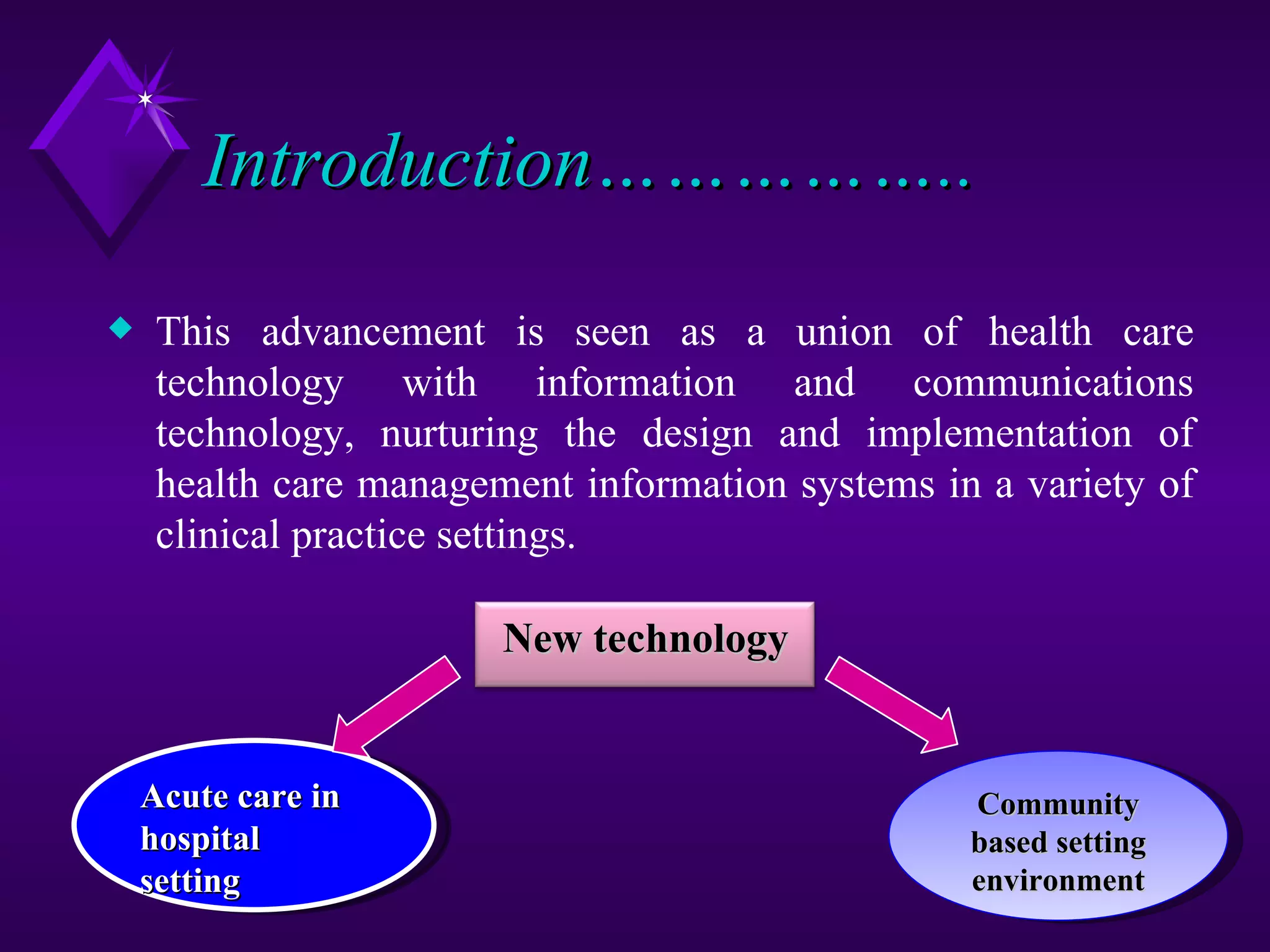 Introduction……………..
x    This advancement is seen as a union of health care
     technology with information and communications
     technology, nurturing the design and implementation of
     health care management information systems in a variety of
     clinical practice settings.

                        New technology


    Acute care in                                 Community
    hospital                                      based setting
    setting                                       environment
 