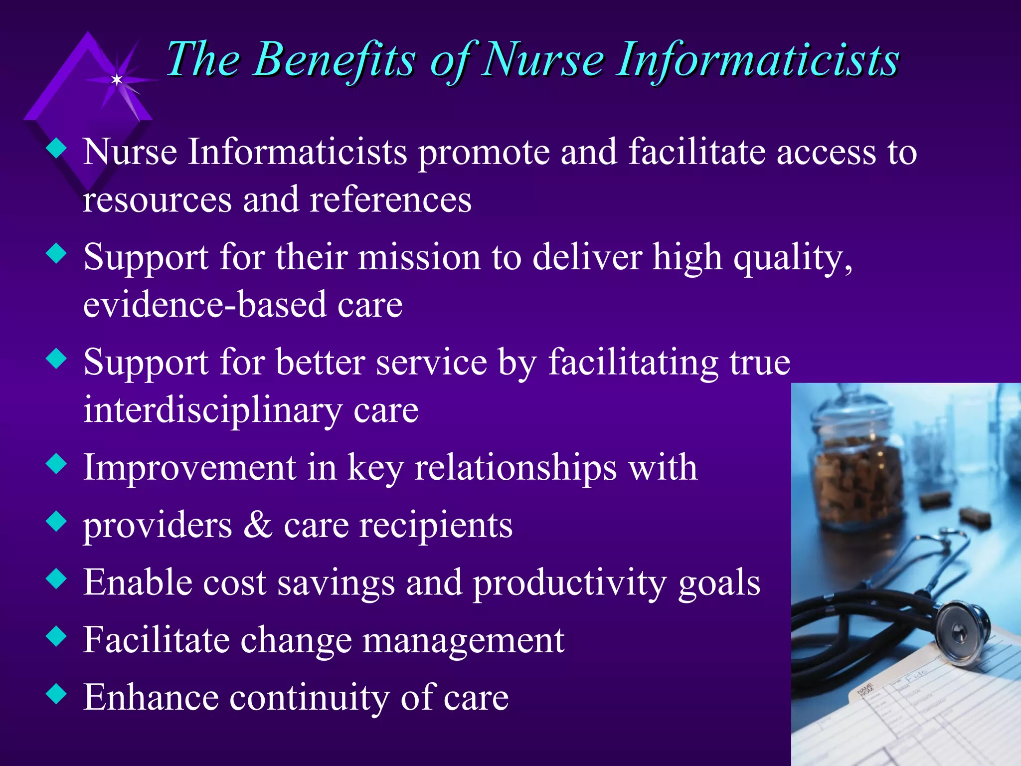 The Benefits of Nurse Informaticists
x   Nurse Informaticists promote and facilitate access to
    resources and references
x   Support for their mission to deliver high quality,
    evidence-based care
x   Support for better service by facilitating true
    interdisciplinary care
x   Improvement in key relationships with
x   providers & care recipients
x   Enable cost savings and productivity goals
x   Facilitate change management
x   Enhance continuity of care
 