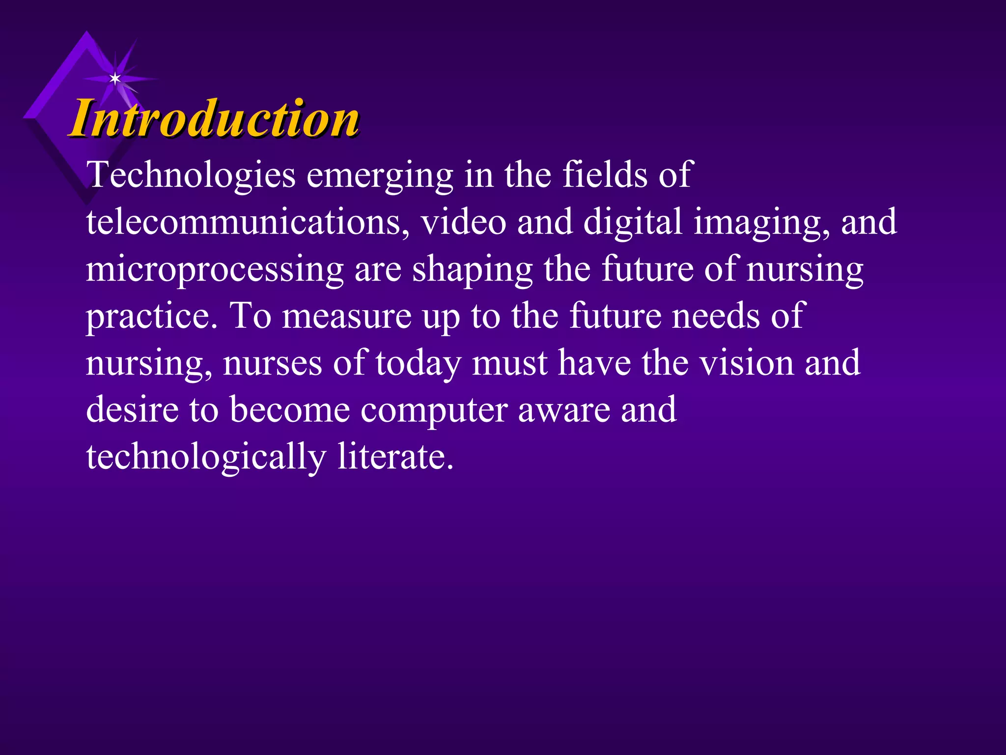 Introduction
Technologies emerging in the fields of
telecommunications, video and digital imaging, and
microprocessing are shaping the future of nursing
practice. To measure up to the future needs of
nursing, nurses of today must have the vision and
desire to become computer aware and
technologically literate.
 