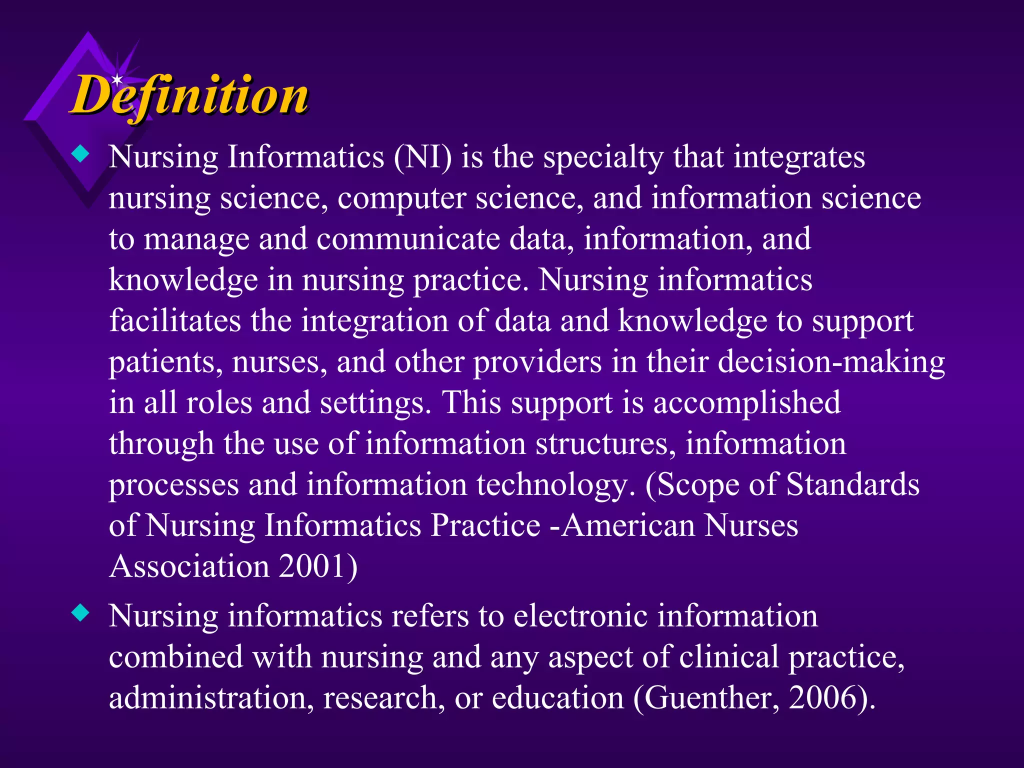 Definition
x   Nursing Informatics (NI) is the specialty that integrates
    nursing science, computer science, and information science
    to manage and communicate data, information, and
    knowledge in nursing practice. Nursing informatics
    facilitates the integration of data and knowledge to support
    patients, nurses, and other providers in their decision-making
    in all roles and settings. This support is accomplished
    through the use of information structures, information
    processes and information technology. (Scope of Standards
    of Nursing Informatics Practice -American Nurses
    Association 2001)
x   Nursing informatics refers to electronic information
    combined with nursing and any aspect of clinical practice,
    administration, research, or education (Guenther, 2006).
 