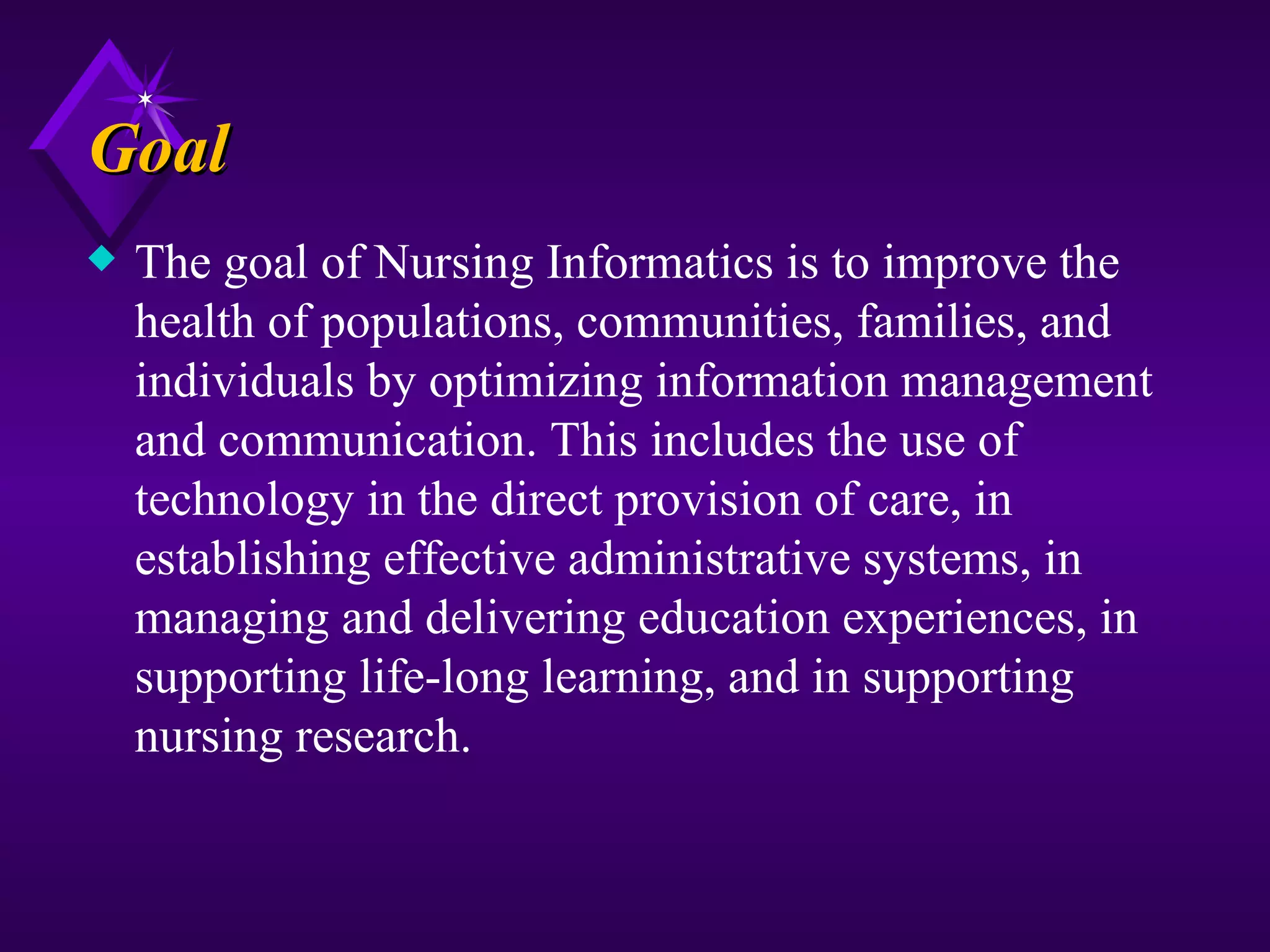 Goal
x   The goal of Nursing Informatics is to improve the
    health of populations, communities, families, and
    individuals by optimizing information management
    and communication. This includes the use of
    technology in the direct provision of care, in
    establishing effective administrative systems, in
    managing and delivering education experiences, in
    supporting life-long learning, and in supporting
    nursing research.
 