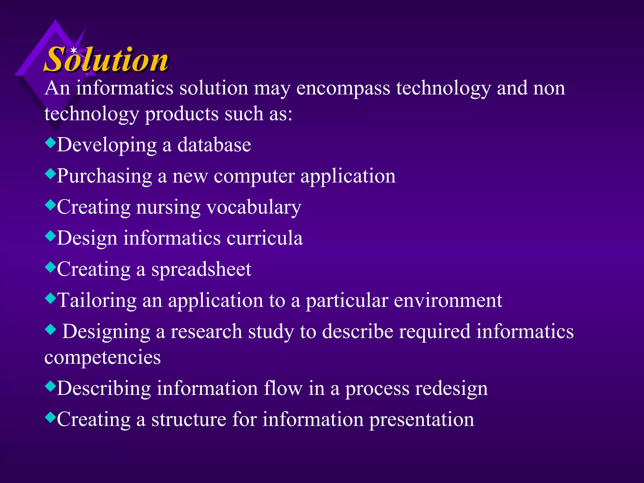 Solution
An informatics solution may encompass technology and non
technology products such as:
xDeveloping a database
xPurchasing a new computer application
xCreating nursing vocabulary
xDesign informatics curricula
xCreating a spreadsheet
xTailoring an application to a particular environment
x Designing a research study to describe required informatics
competencies
xDescribing information flow in a process redesign
xCreating a structure for information presentation
 