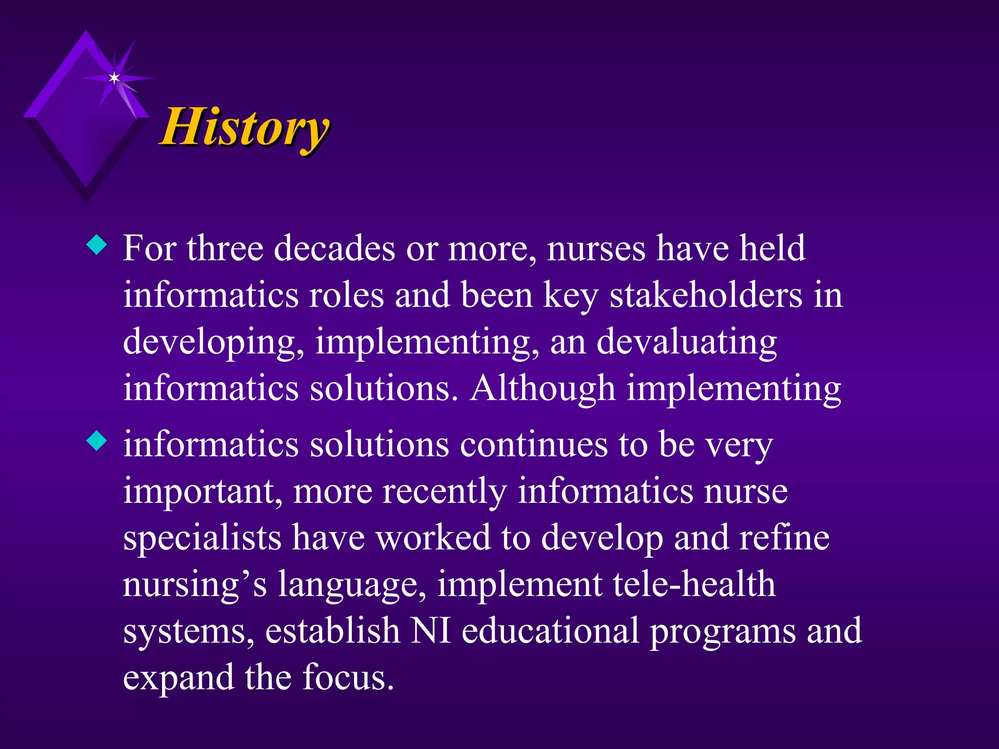 History
x   For three decades or more, nurses have held
    informatics roles and been key stakeholders in
    developing, implementing, an devaluating
    informatics solutions. Although implementing
x   informatics solutions continues to be very
    important, more recently informatics nurse
    specialists have worked to develop and refine
    nursing’s language, implement tele-health
    systems, establish NI educational programs and
    expand the focus.
 