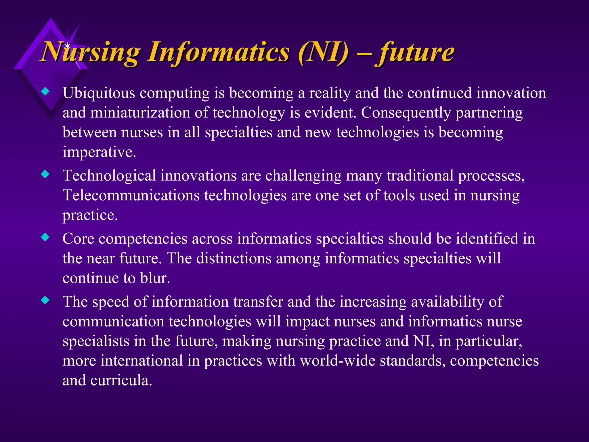 Nursing Informatics (NI) – future
x   Ubiquitous computing is becoming a reality and the continued innovation
    and miniaturization of technology is evident. Consequently partnering
    between nurses in all specialties and new technologies is becoming
    imperative.
x   Technological innovations are challenging many traditional processes,
    Telecommunications technologies are one set of tools used in nursing
    practice.
x   Core competencies across informatics specialties should be identified in
    the near future. The distinctions among informatics specialties will
    continue to blur.
x   The speed of information transfer and the increasing availability of
    communication technologies will impact nurses and informatics nurse
    specialists in the future, making nursing practice and NI, in particular,
    more international in practices with world-wide standards, competencies
    and curricula.
 