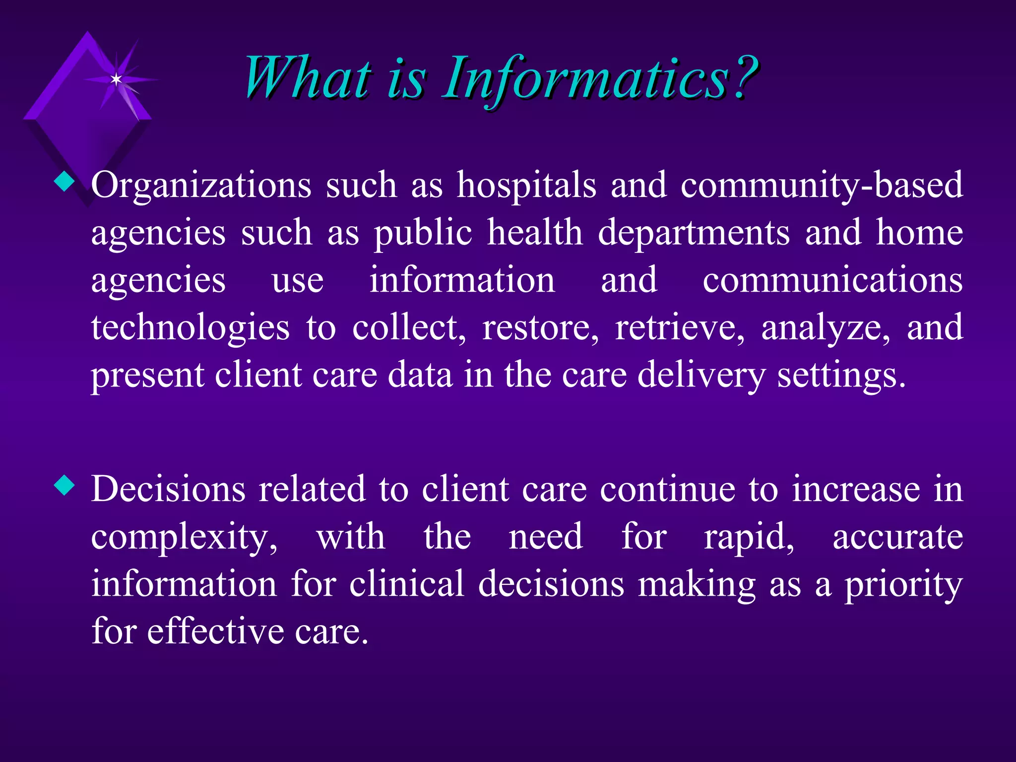 What is Informatics?
x   Organizations such as hospitals and community-based
    agencies such as public health departments and home
    agencies use information and communications
    technologies to collect, restore, retrieve, analyze, and
    present client care data in the care delivery settings.

x   Decisions related to client care continue to increase in
    complexity, with the need for rapid, accurate
    information for clinical decisions making as a priority
    for effective care.
 