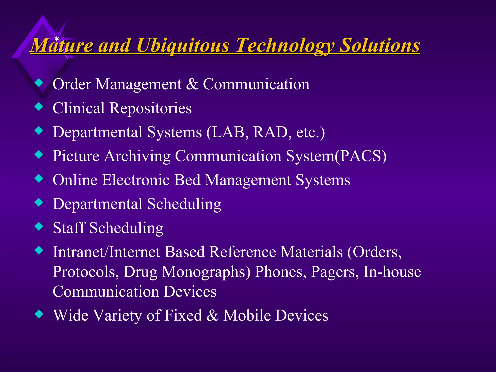 Mature and Ubiquitous Technology Solutions
x   Order Management & Communication
x   Clinical Repositories
x   Departmental Systems (LAB, RAD, etc.)
x   Picture Archiving Communication System(PACS)
x   Online Electronic Bed Management Systems
x   Departmental Scheduling
x   Staff Scheduling
x   Intranet/Internet Based Reference Materials (Orders,
    Protocols, Drug Monographs) Phones, Pagers, In-house
    Communication Devices
x   Wide Variety of Fixed & Mobile Devices
 