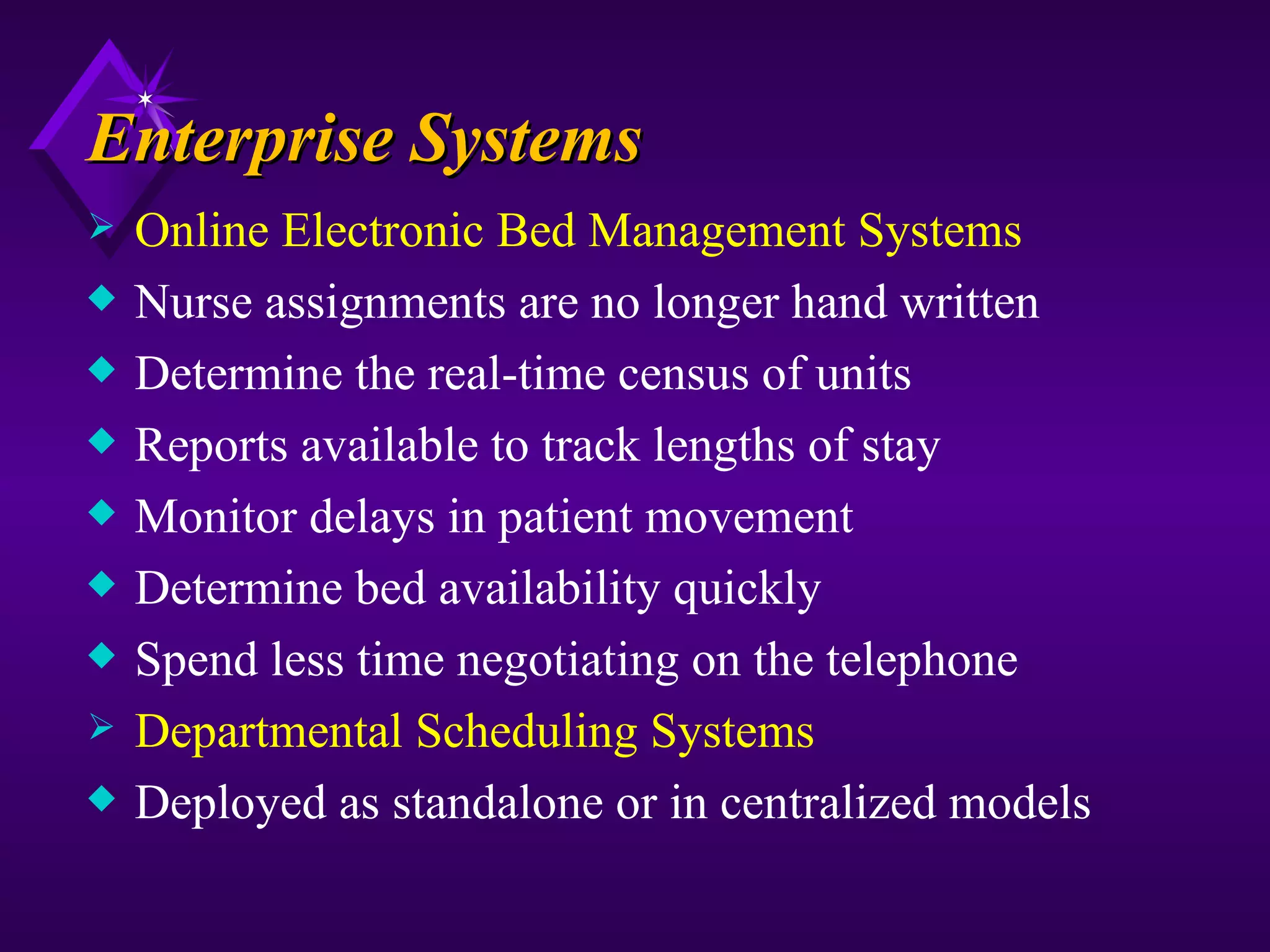 Enterprise Systems
   Online Electronic Bed Management Systems
x   Nurse assignments are no longer hand written
x   Determine the real-time census of units
x   Reports available to track lengths of stay
x   Monitor delays in patient movement
x   Determine bed availability quickly
x   Spend less time negotiating on the telephone
   Departmental Scheduling Systems
x   Deployed as standalone or in centralized models
 