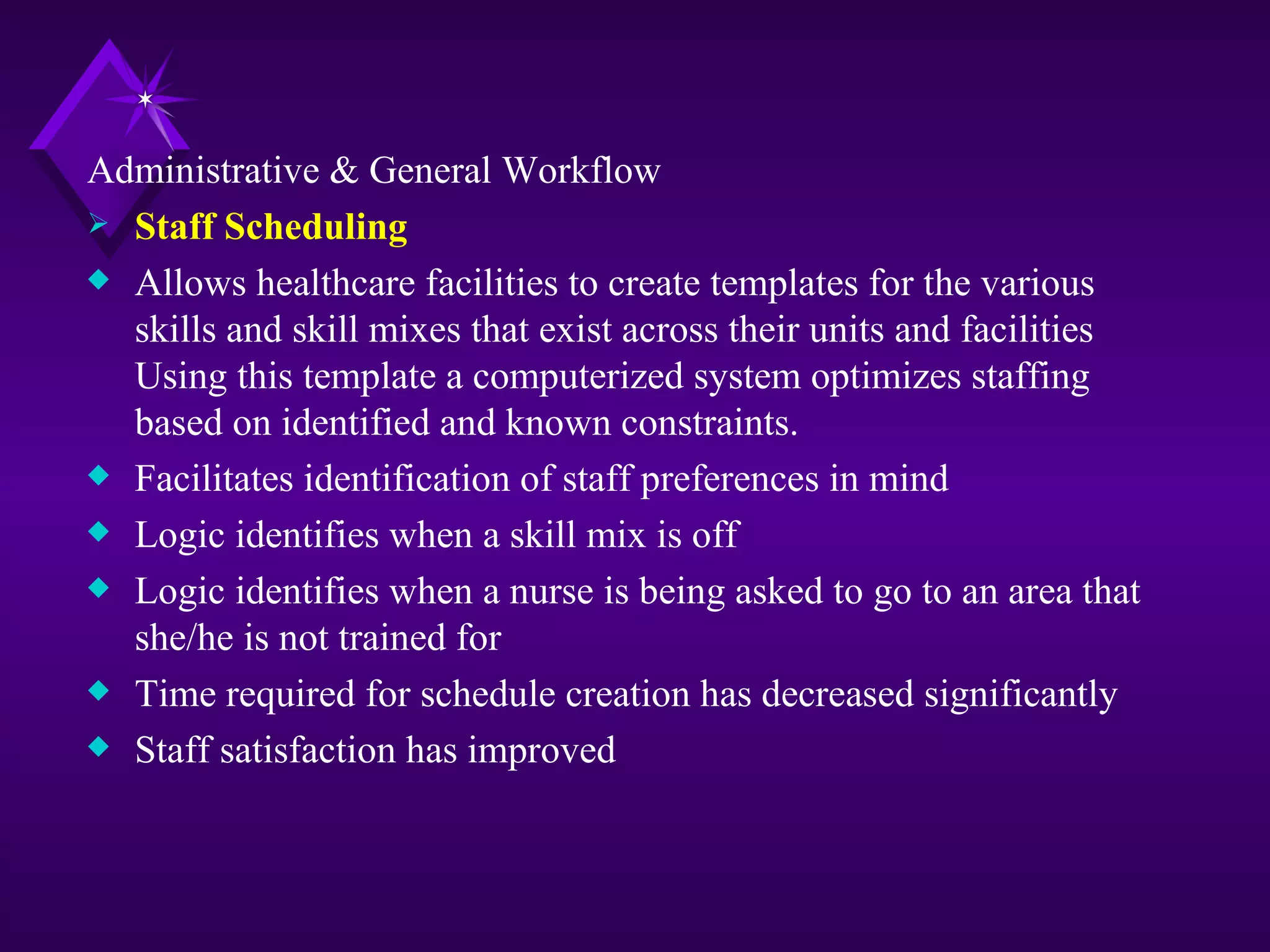 Administrative & General Workflow
 Staff Scheduling
x Allows healthcare facilities to create templates for the various
  skills and skill mixes that exist across their units and facilities
  Using this template a computerized system optimizes staffing
  based on identified and known constraints.
x Facilitates identification of staff preferences in mind
x Logic identifies when a skill mix is off
x Logic identifies when a nurse is being asked to go to an area that
  she/he is not trained for
x Time required for schedule creation has decreased significantly
x Staff satisfaction has improved
 
