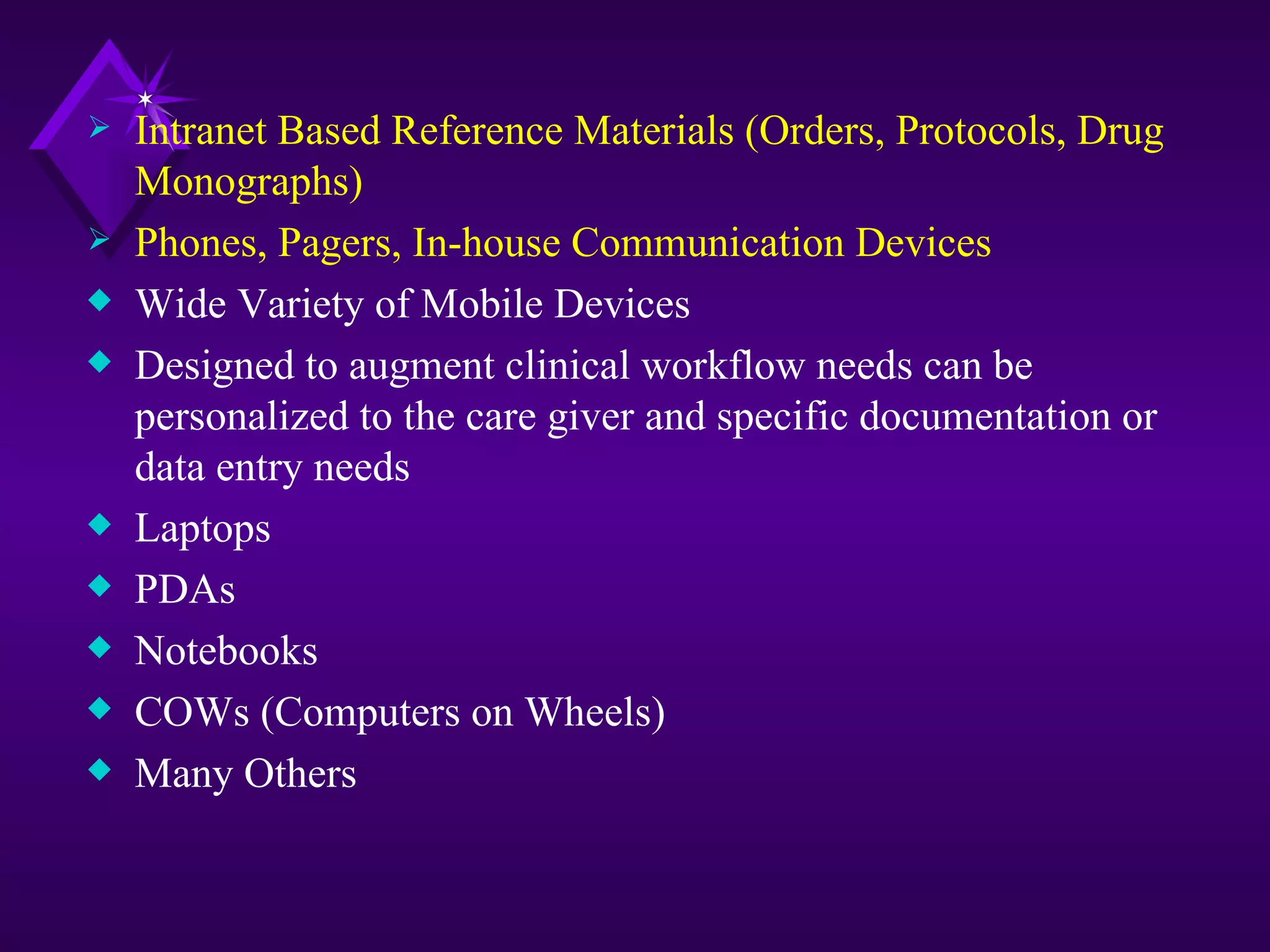    Intranet Based Reference Materials (Orders, Protocols, Drug
    Monographs)
   Phones, Pagers, In-house Communication Devices
x   Wide Variety of Mobile Devices
x   Designed to augment clinical workflow needs can be
    personalized to the care giver and specific documentation or
    data entry needs
x   Laptops
x   PDAs
x   Notebooks
x   COWs (Computers on Wheels)
x   Many Others
 