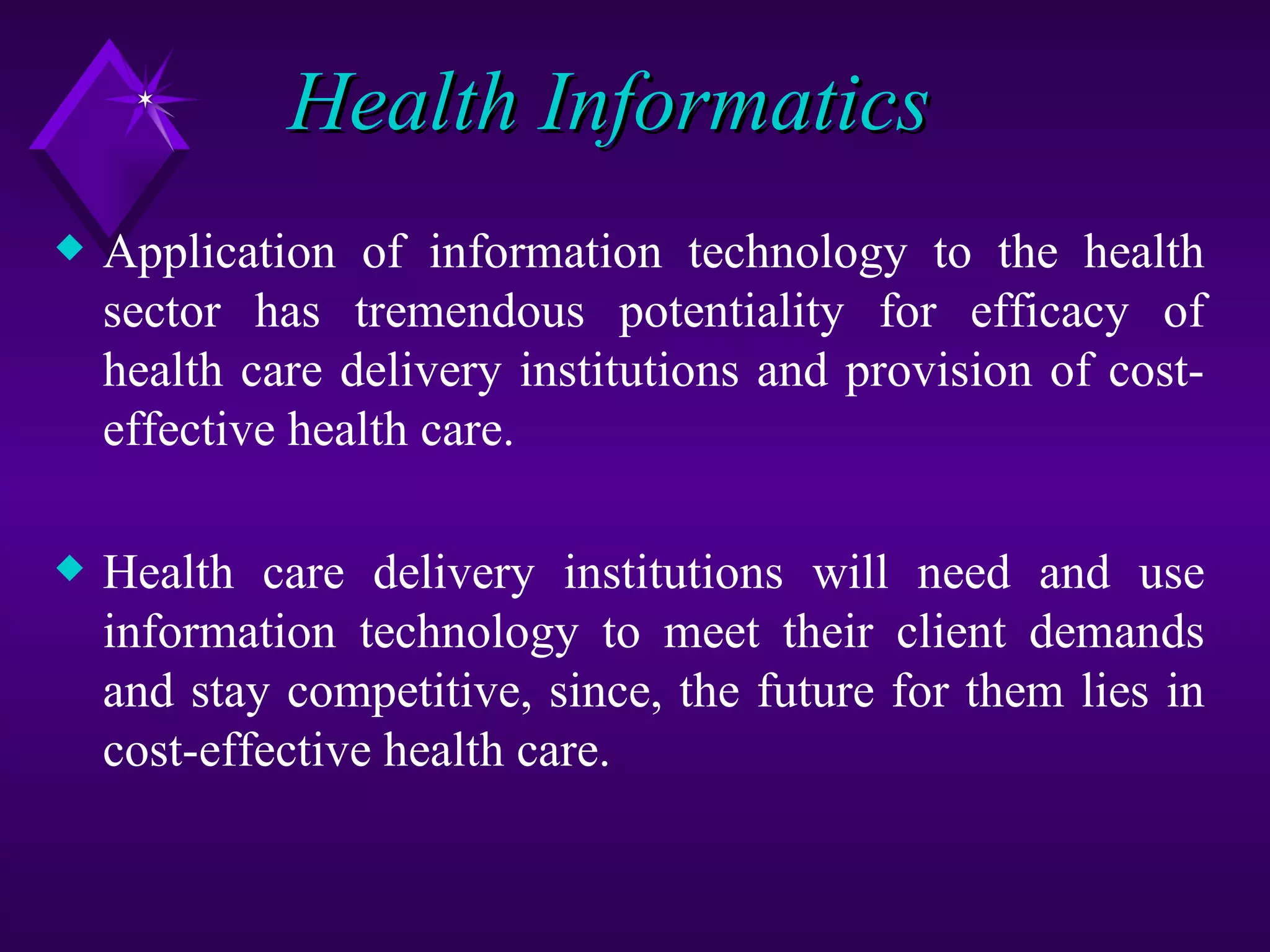 Health Informatics
x   Application of information technology to the health
    sector has tremendous potentiality for efficacy of
    health care delivery institutions and provision of cost-
    effective health care.

x   Health care delivery institutions will need and use
    information technology to meet their client demands
    and stay competitive, since, the future for them lies in
    cost-effective health care.
 