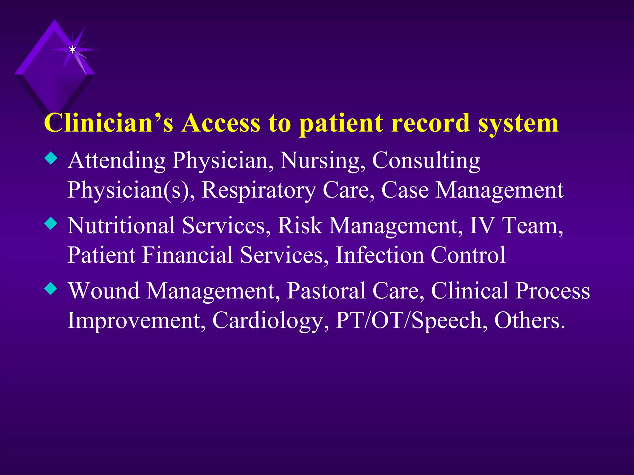 Clinician’s Access to patient record system
x   Attending Physician, Nursing, Consulting
    Physician(s), Respiratory Care, Case Management
x   Nutritional Services, Risk Management, IV Team,
    Patient Financial Services, Infection Control
x   Wound Management, Pastoral Care, Clinical Process
    Improvement, Cardiology, PT/OT/Speech, Others.
 