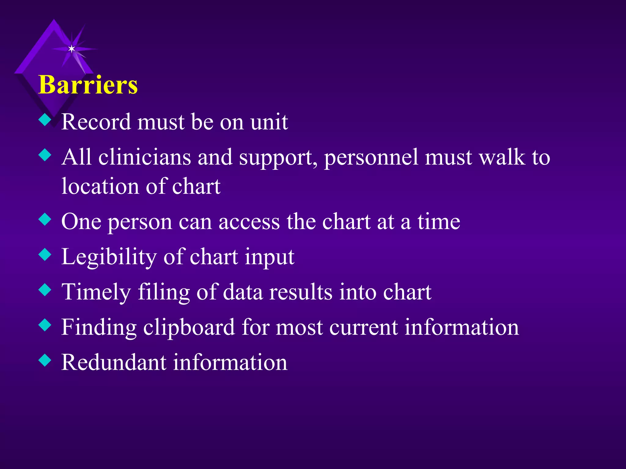 Barriers
x   Record must be on unit
x   All clinicians and support, personnel must walk to
    location of chart
x   One person can access the chart at a time
x   Legibility of chart input
x   Timely filing of data results into chart
x   Finding clipboard for most current information
x   Redundant information
 