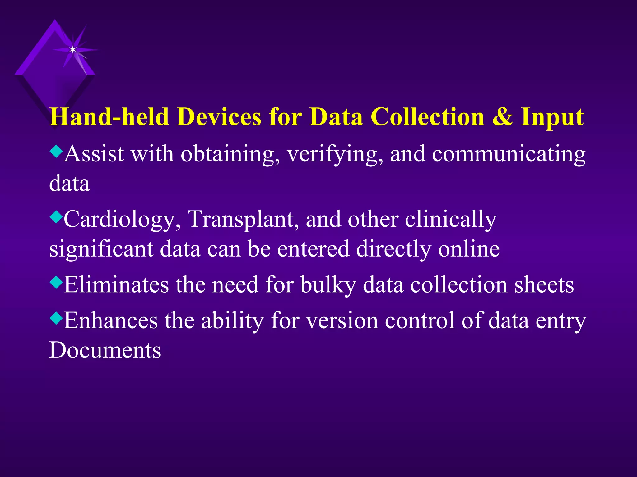 Hand-held Devices for Data Collection & Input
xAssist   with obtaining, verifying, and communicating
data
xCardiology, Transplant, and other clinically
significant data can be entered directly online
xEliminates the need for bulky data collection sheets
xEnhances the ability for version control of data entry
Documents
 
