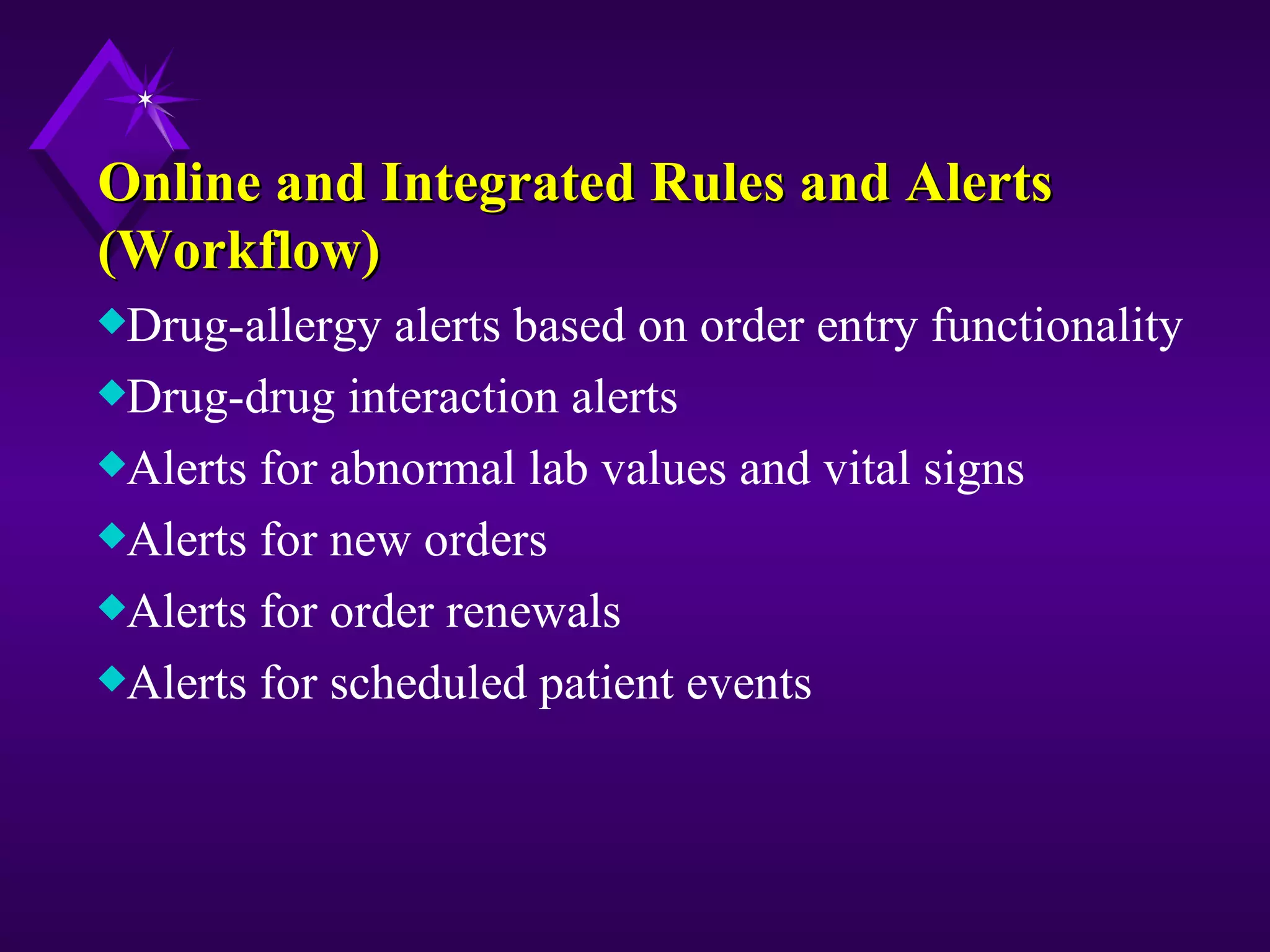 Online and Integrated Rules and Alerts
(Workflow)
xDrug-allergy  alerts based on order entry functionality
xDrug-drug interaction alerts
xAlerts for abnormal lab values and vital signs
xAlerts for new orders
xAlerts for order renewals
xAlerts for scheduled patient events
 