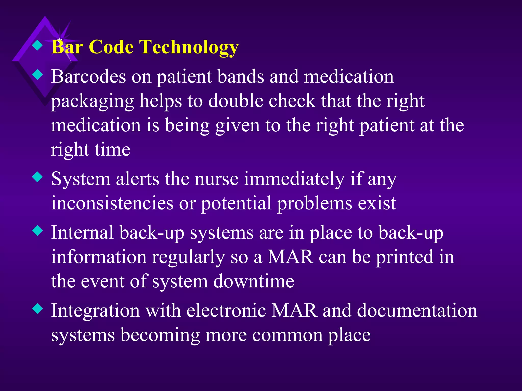 x   Bar Code Technology
x   Barcodes on patient bands and medication
    packaging helps to double check that the right
    medication is being given to the right patient at the
    right time
x   System alerts the nurse immediately if any
    inconsistencies or potential problems exist
x   Internal back-up systems are in place to back-up
    information regularly so a MAR can be printed in
    the event of system downtime
x   Integration with electronic MAR and documentation
    systems becoming more common place
 