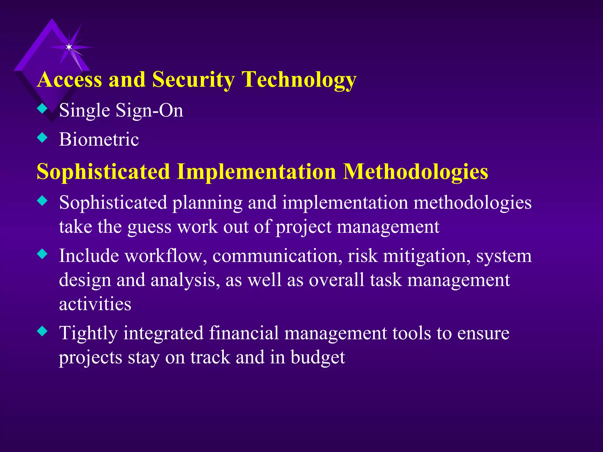 Access and Security Technology
x   Single Sign-On
x   Biometric
Sophisticated Implementation Methodologies
x   Sophisticated planning and implementation methodologies
    take the guess work out of project management
x   Include workflow, communication, risk mitigation, system
    design and analysis, as well as overall task management
    activities
x   Tightly integrated financial management tools to ensure
    projects stay on track and in budget
 
