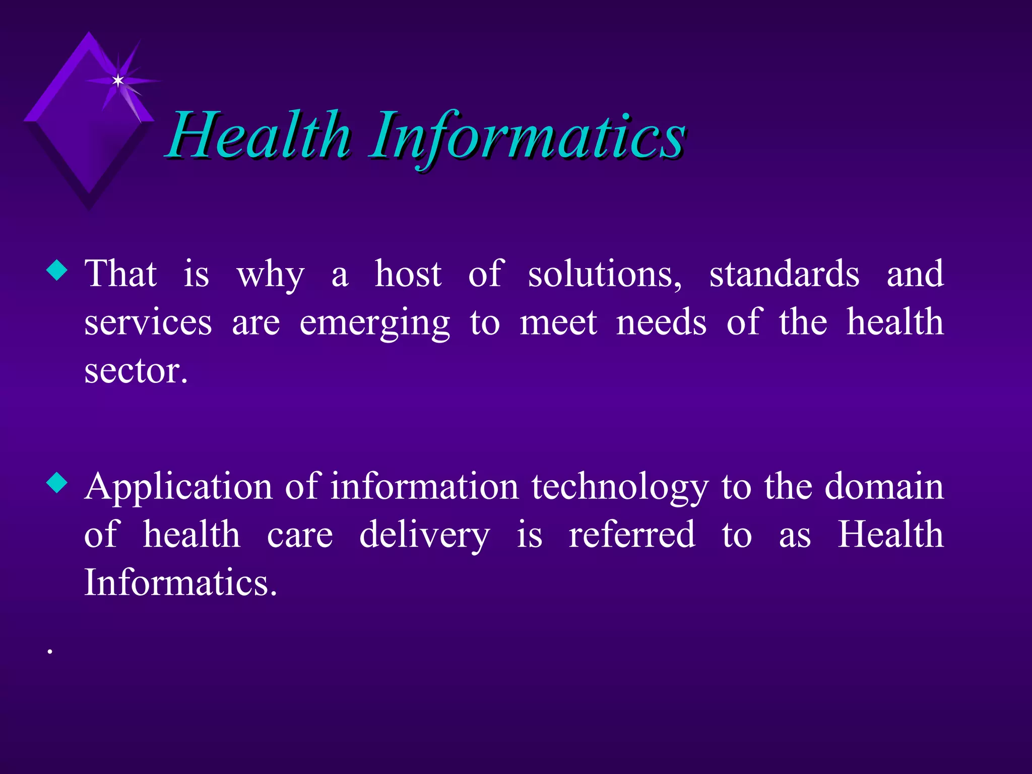 Health Informatics
x   That is why a host of solutions, standards and
    services are emerging to meet needs of the health
    sector.

x   Application of information technology to the domain
    of health care delivery is referred to as Health
    Informatics.
.
 
