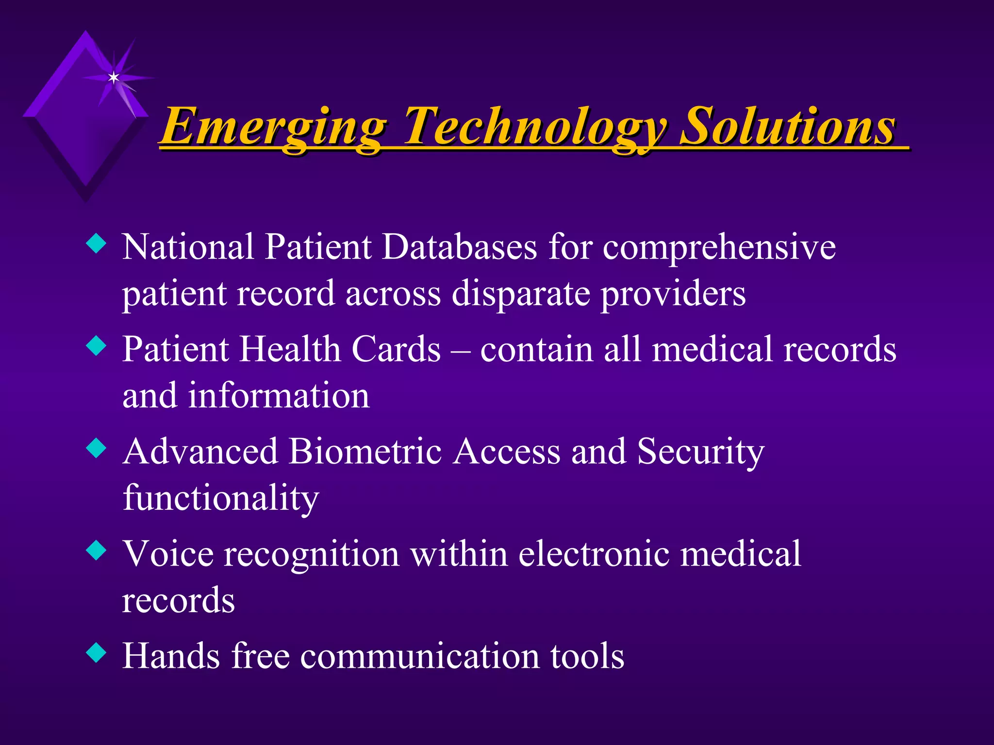 Emerging Technology Solutions
x   National Patient Databases for comprehensive
    patient record across disparate providers
x   Patient Health Cards – contain all medical records
    and information
x   Advanced Biometric Access and Security
    functionality
x   Voice recognition within electronic medical
    records
x   Hands free communication tools
 