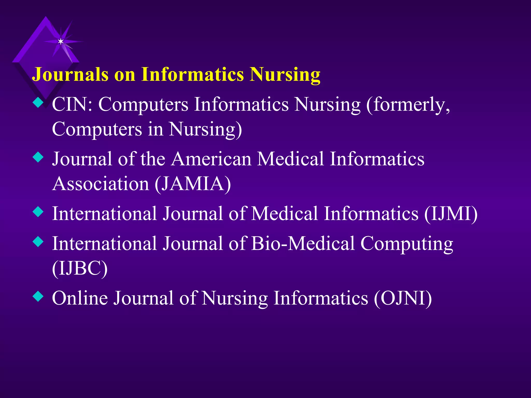 Journals on Informatics Nursing
x CIN: Computers Informatics Nursing (formerly,
  Computers in Nursing)
x Journal of the American Medical Informatics
  Association (JAMIA)
x International Journal of Medical Informatics (IJMI)
x International Journal of Bio-Medical Computing
  (IJBC)
x Online Journal of Nursing Informatics (OJNI)
 