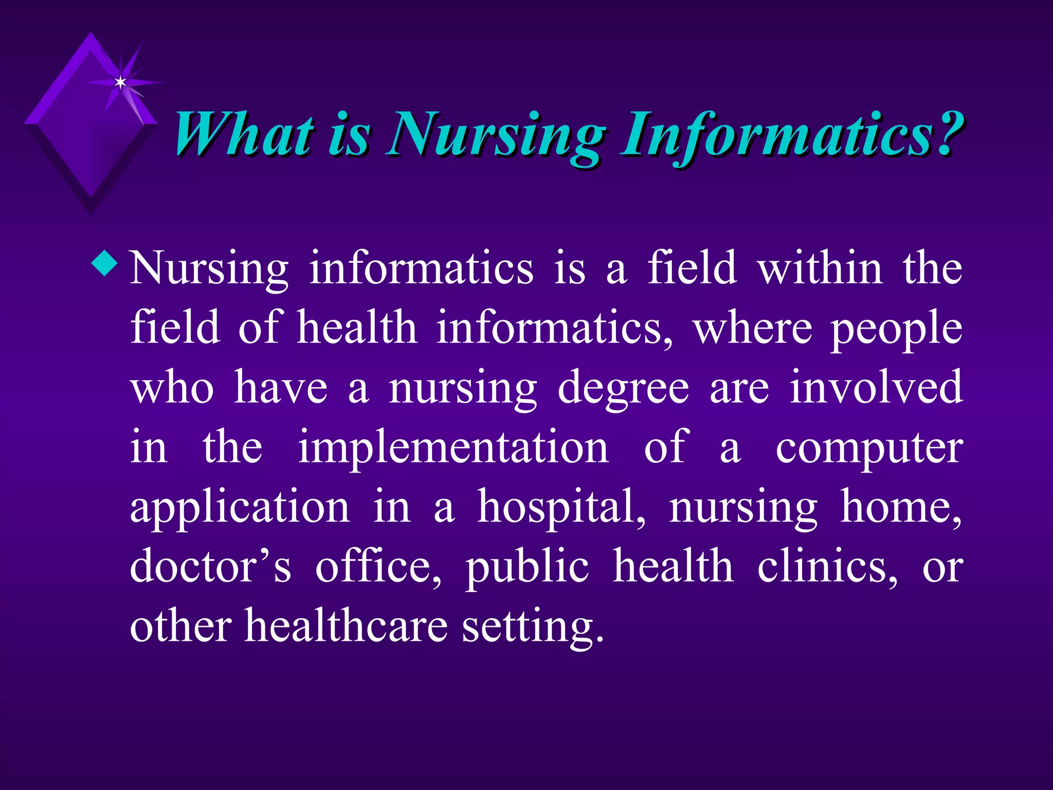 What is Nursing Informatics?
x Nursing informatics is a field within the
 field of health informatics, where people
 who have a nursing degree are involved
 in the implementation of a computer
 application in a hospital, nursing home,
 doctor’s office, public health clinics, or
 other healthcare setting.
 