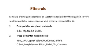 Minerals
Minerals are inorganic elements or substances required by the organism in very
small amounts for maintenance of vital processes essential for life.
1. Principal elements/macrominerals
K, Ca, Mg, Na, P, S and Cl.
2. Trace elements/ microminerals
Iron , Zinc, Copper, Selenium, Fluoride, Iodine,
Cobalt, Molybdenum, Silicon,Nickel, Tin, Cromium
 