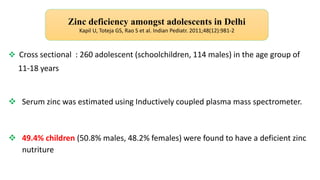  Cross sectional : 260 adolescent (schoolchildren, 114 males) in the age group of
11-18 years
 Serum zinc was estimated using Inductively coupled plasma mass spectrometer.
 49.4% children (50.8% males, 48.2% females) were found to have a deficient zinc
nutriture
Zinc deficiency amongst adolescents in Delhi
Kapil U, Toteja GS, Rao S et al. Indian Pediatr. 2011;48(12):981-2
 
