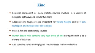 Zinc
 Essential component of many metalloenzymes involved in a variety of
metabolic pathways and cellular functions
 Adequate zinc levels are also important for wound healing and for T-cell,
neutrophil, and natural killer cell function
 Meat & fish are best dietery sources
 Human breast milk contains very high levels of zinc during the first 1 to 2
months of lactation
 Also contains a zinc-binding ligand that increases the bioavailability
 