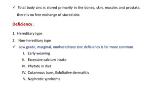  Total body zinc is stored primarily in the bones, skin, muscles and prostate,
there is no free exchange of stored zinc
Deficiency :
1. Hereditary type
2. Non-hereditary type
 Low grade, marginal, nonhereditary zinc deficiency is far more common
I. Early weaning
II. Excessive calcium intake
III. Phytate in diet
IV. Cutaneous burn, Exfoliative dermatitis
V. Nephrotic syndrome
 