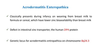 Acrodermatitis Enteropathica
 Classically presents during infancy on weaning from breast milk to
formula or cereal, which have lower zinc bioavailability than breast milk
 Defect in intestinal zinc transporter, the human ZIP4 protein
 Genetic locus for acrodermatitis entropathica on chromosome 8q24.3
 