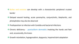  Bullae and erosions can develop with a characteristic peripheral crusted
border
 Delayed wound healing, acute paronychia, conjunctivitis, blepharitis, and
photophobia may also be observed
 Predisposition to infection with Candida and bacterial infections
 Chronic deficiency : psoriasiform dermatitis involving the hands and feet
and, occasionally, the knees
 Growth retardation, hypogonadism, dysguesia, impaired dark adaptation
 