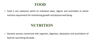 FOOD
• Food is any substance which an individual takes, digests and assimilates to derive
nutritive requirement for maintaining growth and physical well being.
NUTRITION
• Dynamic process concerned with ingestion, digestion, absorption and assimilation of
food for nourishing the body.
 
